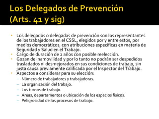 • Los delegados o delegadas de prevención son los representantes
de los trabajadores en el CSSL, elegidos por y entre estos, por
medios democráticos, con atribuciones específicas en materia de
Seguridad y Salud en el Trabajo.
• Cargo de duración de 2 años con posible reelección.
• Gozan de inamovilidad y por lo tanto no podrán ser despedidos
trasladados ni desmejorados en sus condiciones de trabajo, sin
justa causa previamente calificada por el Inspector del Trabajo.
• Aspectos a considerar para su elección:
– Número de trabajadores y trabajadoras.
– La organización del trabajo.
– Los turnos de trabajo.
– Áreas, departamentos o ubicación de los espacios físicos.
– Peligrosidad de los procesos de trabajo.
 