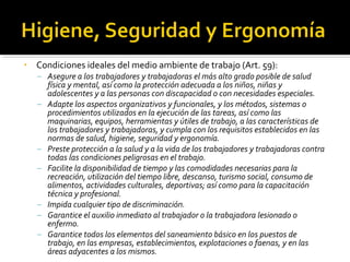 • Condiciones ideales del medio ambiente de trabajo (Art. 59):
– Asegure a los trabajadores y trabajadoras el más alto grado posible de salud
física y mental, así como la protección adecuada a los niños, niñas y
adolescentes y a las personas con discapacidad o con necesidades especiales.
– Adapte los aspectos organizativos y funcionales, y los métodos, sistemas o
procedimientos utilizados en la ejecución de las tareas, así como las
maquinarias, equipos, herramientas y útiles de trabajo, a las características de
los trabajadores y trabajadoras, y cumpla con los requisitos establecidos en las
normas de salud, higiene, seguridad y ergonomía.
– Preste protección a la salud y a la vida de los trabajadores y trabajadoras contra
todas las condiciones peligrosas en el trabajo.
– Facilite la disponibilidad de tiempo y las comodidades necesarias para la
recreación, utilización del tiempo libre, descanso, turismo social, consumo de
alimentos, actividades culturales, deportivas; así como para la capacitación
técnica y profesional.
– Impida cualquier tipo de discriminación.
– Garantice el auxilio inmediato al trabajador o la trabajadora lesionado o
enfermo.
– Garantice todos los elementos del saneamiento básico en los puestos de
trabajo, en las empresas, establecimientos, explotaciones o faenas, y en las
áreas adyacentes a los mismos.
 