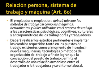 • El empleador o empleadora deberá adecuar los
métodos de trabajo así como las máquinas,
herramientas y útiles utilizados en el proceso de trabajo
a las características psicológicas, cognitivas, culturales
y antropométricas de los trabajadores y trabajadoras.
• Deberá realizar los estudios pertinentes e implantar
los cambios requeridos tanto en los puestos de
trabajo existentes como al momento de introducir
nuevas maquinarias, tecnologías o métodos de
organización del trabajo a fin de lograr que la
concepción del puesto de trabajo permita el
desarrollo de una relación armoniosa entre el
trabajador o la trabajadora y su entorno laboral.
 