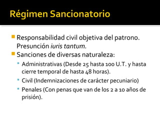  Responsabilidad civil objetiva del patrono.
Presunción iuris tantum.
 Sanciones de diversas naturaleza:
 Administrativas (Desde 25 hasta 100 U.T. y hasta
cierre temporal de hasta 48 horas).
 Civil (Indemnizaciones de carácter pecuniario)
 Penales (Con penas que van de los 2 a 10 años de
prisión).
 