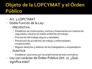 • Art. 1 LOPCYMAT
• Doble Función de la Ley:
– PREVENTIVA:
• Establecer las instituciones, normas y lineamientos en materia de
seguridad y salud en el medio ambiente de trabajo.
• Promoción del trabajo seguro y saludable.
• Prevención de accidentes de trabajo y enfermedades
ocupacionales.
• Regular derechos y deberes de los trabajadores y empleadores.
– PUNITIVA
• Establecer sanciones por incumplimiento de esta normativa.
• Ley con carácter de Órden Público (Art. 2). ¿Qué
significa esto?
 