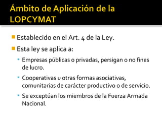  Establecido en el Art. 4 de la Ley.
 Esta ley se aplica a:
 Empresas públicas o privadas, persigan o no fines
de lucro.
 Cooperativas u otras formas asociativas,
comunitarias de carácter productivo o de servicio.
 Se exceptúan los miembros de la Fuerza Armada
Nacional.
 