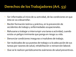• Ser informados al inicio de su actividad, de las condiciones en que
ésta se va a desarrollar.
• Recibir formación teórica y práctica, en la prevención de
accidentes de trabajo y enfermedades ocupacionales.
• Rehusarse a trabajar a interrumpir una tarea o actividad, cuando
exista un peligro inminente que ponga en riesgo su vida.
• Denunciar condiciones inseguras o insalubres de trabajo.
• Ser reubicados de sus puestos de trabajo o a la adecuación de sus
tareas por razones de salud, rehabilitación o reinserción laboral.
• Que se le realicen periódicamente exámenes de salud preventivos.
 