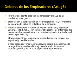 • Informar por escrito a los trabajadores (as) y al CSSL de las
condiciones inseguras.
• Elaborar con la participación de los trabajadores (as), el Programa
de Seguridad y Salud en el Trabajo de la empresa.
• Notificar al Instituto Nacional de Prevención Salud y Seguridad
Laborales (INPSASEL), con carácter obligatorio, las enfermedades
ocupacionales, los accidentes de trabajo dentro del ámbito laboral
previsto por esta Ley.
• Llevar un registro actualizado de las condiciones de prevención,
seguridad y salud laborales.
• Deben organizar y mantener un servicio propio o mancomunado
de seguridad y salud en el trabajo, conformado de manera
multidisciplinaria, de carácter especialmente preventivo.
 
