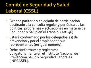 • Órgano paritario y colegiado de participación
destinado a la consulta regular y periódica de las
políticas, programas y actuaciones en materia de
Seguridad y Salud en el Trabajo. (Art. 46)
• Estará conformado por los delegados(as) de
prevención y por el empleador p sus
representantes (en igual número).
• Debe conformarse y registrarse
obligatoriamente en el Instituto Nacional de
Prevención Salud y Seguridad Laborales
(INPSASEL).
 
