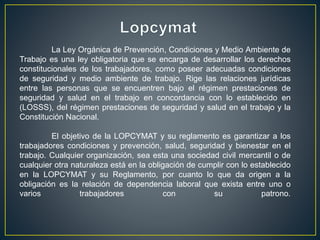 La Ley Orgánica de Prevención, Condiciones y Medio Ambiente de
Trabajo es una ley obligatoria que se encarga de desarrollar los derechos
constitucionales de los trabajadores, como poseer adecuadas condiciones
de seguridad y medio ambiente de trabajo. Rige las relaciones jurídicas
entre las personas que se encuentren bajo el régimen prestaciones de
seguridad y salud en el trabajo en concordancia con lo establecido en
(LOSSS), del régimen prestaciones de seguridad y salud en el trabajo y la
Constitución Nacional.
El objetivo de la LOPCYMAT y su reglamento es garantizar a los
trabajadores condiciones y prevención, salud, seguridad y bienestar en el
trabajo. Cualquier organización, sea esta una sociedad civil mercantil o de
cualquier otra naturaleza está en la obligación de cumplir con lo establecido
en la LOPCYMAT y su Reglamento, por cuanto lo que da origen a la
obligación es la relación de dependencia laboral que exista entre uno o
varios trabajadores con su patrono.
 