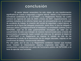El sector laboral venezolano ha sido objeto de una transformación
significativa en cuanto a seguridad e higiene laboral, debido a los lineamientos
normativos contenidos en la LOCYMAT y su Reglamento Parcial, los cuales
entraron en vigencia en Julio de 2005 y Enero de 2007, respectivamente. Los
cambios incluidos en la reforma tienen que ver principalmente con el concepto
de accidente de trabajo, la creación del comité de seguridad y salud laboral, la
aparición de la figura del delegado prevención, entre otros, lo que ha obligado a
participar activa y protagónicamente al trabajador y al empleador quienes junto a
INPSASEL (que es el ente gubernamental encargado de velar por el
cumplimiento de esta Ley) trabajan de manera mancomunada para, a través del
conocimiento y la asesoría, lograr cumplir con esta Ley. En general, el objeto de
la LOPCYMAT y su Reglamento es mejorar la calidad de vida de los
trabajadores a través de la disminución de los riesgos laborales, mejoras en las
condiciones de trabajo, transacciones laborales.
Por otra parte, aun la Ley y su Reglamento contienen “vacíos” que muchas
veces impiden la interpretación objetiva, originando esto fallas en el
cumplimiento y subjetividad por parte del funcionario público del INPSASEL a la
hora de ejecutar sus funciones.
 