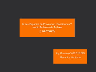 la Ley Organica de Prevencion, Condiciones Y
medio Ambiente de Trabajo
(LOPCYMAT)
Joy Guerrero V-20.516.873
Mecanica Nocturno
 