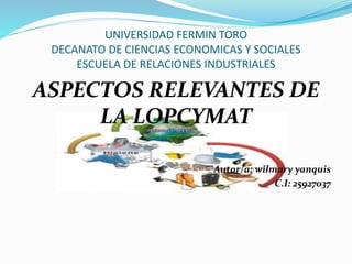 UNIVERSIDAD FERMIN TORO
DECANATO DE CIENCIAS ECONOMICAS Y SOCIALES
ESCUELA DE RELACIONES INDUSTRIALES
ASPECTOS RELEVANTES DE
LA LOPCYMAT
Autor/a: wilmary yanquis
C.I: 25927037
 