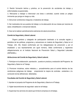 2. Recibir formación teórica y práctica, en la prevención de accidentes de trabajo y
enfermedades ocupacionales.
3. Rehusarse a trabajar a interrumpir una tarea o actividad, cuando exista un peligro
inminente que ponga en riesgo su vida.
4. Denunciar condiciones inseguras o insalubres de trabajo.
5. Ser reubicados de sus puestos de trabajo o a la adecuación de sus tareas por razones de
salud, rehabilitación o reinserción laboral.
6. Que se le realicen periódicamente exámenes de salud preventivos.
Comité de Seguridad y Salud Laboral.
Órgano paritario y colegiado de participación destinado a la consulta regular y
periódica de las políticas, programas y actuaciones en materia de Seguridad y Salud en el
Trabajo. (Art. 46). Estará conformado por los delegados(as) de prevención y por el
empleador y sus representantes (en igual número). Debe conformarse y registrarse
obligatoriamente en el Instituto Nacional de Prevención Salud y Seguridad Laborales
(INPSASEL).
Atribuciones del Comité de Seguridad y Salud Laboral.
1. Participar en la elaboración, aprobación, puesta en practica y evaluación del Programa de
Seguridad y Salud en el Trabajo.
2. Promover iniciativas, sobre métodos y procedimientos para el control efectivo de las
condiciones peligrosas de trabajo, proponiendo la mejora de controles existentes o la
corrección de las deficiencias detectadas.
Facultades del Comité de Seguridad y Salud Laboral.
1. Aprobar el proyecto de Programa de de Seguridad y Salud en el Trabajo.
2. Vigilar lascondiciones de seguridad salud en el trabajo.
3. Supervisar los servicios de salud que brinda la empresa en el trabajo.
 