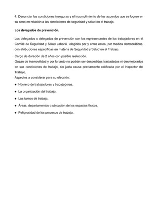 4. Denunciar las condiciones inseguras y el incumplimiento de los acuerdos que se logren en
su seno en relación a las condiciones de seguridad y salud en el trabajo.
Los delegados de prevención.
Los delegados o delegadas de prevención son los representantes de los trabajadores en el
Comité de Seguridad y Salud Laboral elegidos por y entre estos, por medios democráticos,
con atribuciones específicas en materia de Seguridad y Salud en el Trabajo.
Cargo de duración de 2 años con posible reelección.
Gozan de inamovilidad y por lo tanto no podrán ser despedidos trasladados ni desmejorados
en sus condiciones de trabajo, sin justa causa previamente calificada por el Inspector del
Trabajo.
Aspectos a considerar para su elección:
 Número de trabajadores y trabajadoras.
 La organización del trabajo.
 Los turnos de trabajo.
 Áreas, departamentos o ubicación de los espacios físicos.
 Peligrosidad de los procesos de trabajo.
 