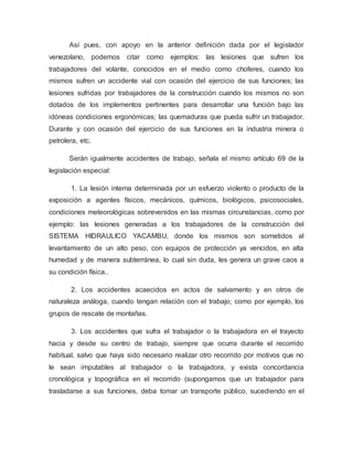 Así pues, con apoyo en la anterior definición dada por el legislador
venezolano, podemos citar como ejemplos: las lesiones que sufren los
trabajadores del volante, conocidos en el medio como choferes, cuando los
mismos sufren un accidente vial con ocasión del ejercicio de sus funciones; las
lesiones sufridas por trabajadores de la construcción cuando los mismos no son
dotados de los implementos pertinentes para desarrollar una función bajo las
idóneas condiciones ergonómicas; las quemaduras que pueda sufrir un trabajador.
Durante y con ocasión del ejercicio de sus funciones en la industria minera o
petrolera, etc.
Serán igualmente accidentes de trabajo, señala el mismo artículo 69 de la
legislación especial:
1. La lesión interna determinada por un esfuerzo violento o producto de la
exposición a agentes físicos, mecánicos, químicos, biológicos, psicosociales,
condiciones meteorológicas sobrevenidos en las mismas circunstancias, como por
ejemplo: las lesiones generadas a los trabajadores de la construcción del
SISTEMA HIDRAULICO YACAMBU, donde los mismos son sometidos al
levantamiento de un alto peso, con equipos de protección ya vencidos, en alta
humedad y de manera subterránea, lo cual sin duda, les genera un grave caos a
su condición física..
2. Los accidentes acaecidos en actos de salvamento y en otros de
naturaleza análoga, cuando tengan relación con el trabajo; como por ejemplo, los
grupos de rescate de montañas.
3. Los accidentes que sufra el trabajador o la trabajadora en el trayecto
hacia y desde su centro de trabajo, siempre que ocurra durante el recorrido
habitual, salvo que haya sido necesario realizar otro recorrido por motivos que no
le sean imputables al trabajador o la trabajadora, y exista concordancia
cronológica y topográfica en el recorrido (supongamos que un trabajador para
trasladarse a sus funciones, deba tomar un transporte público, sucediendo en el
 