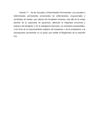 Artículo 71 De las Secuelas o Deformidades Permanentes. Las secuelas o
deformidades permanentes provenientes de enfermedades ocupacionales o
accidentes de trabajo, que vulneren las facultades humanas, más allá de la simple
pérdida de la capacidad de ganancias, alterando la integridad emocional y
psíquica del trabajador o de la trabajadora lesionado, se consideran equiparables,
a los fines de la responsabilidad subjetiva del empleador o de la empleadora, a la
discapacidad permanente en el grado que señale el Reglamento de la presente
Ley.
 