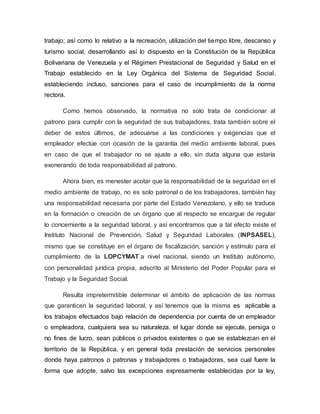 trabajo; así como lo relativo a la recreación, utilización del tiempo libre, descanso y
turismo social, desarrollando así lo dispuesto en la Constitución de la República
Bolivariana de Venezuela y el Régimen Prestacional de Seguridad y Salud en el
Trabajo establecido en la Ley Orgánica del Sistema de Seguridad Social,
estableciendo incluso, sanciones para el caso de incumplimiento de la norma
rectora.
Como hemos observado, la normativa no solo trata de condicionar al
patrono para cumplir con la seguridad de sus trabajadores, trata también sobre el
deber de estos últimos, de adecuarse a las condiciones y exigencias que el
empleador efectúe con ocasión de la garantía del medio ambiente laboral, pues
en caso de que el trabajador no se ajuste a ello, sin duda alguna que estaría
exonerando de toda responsabilidad al patrono.
Ahora bien, es menester acotar que la responsabilidad de la seguridad en el
medio ambiente de trabajo, no es solo patronal o de los trabajadores, también hay
una responsabilidad necesaria por parte del Estado Venezolano, y ello se traduce
en la formación o creación de un órgano que al respecto se encargue de regular
lo concerniente a la seguridad laboral, y así encontramos que a tal efecto existe el
Instituto Nacional de Prevención, Salud y Seguridad Laborales (INPSASEL),
mismo que se constituye en el órgano de fiscalización, sanción y estímulo para el
cumplimiento de la LOPCYMAT a nivel nacional, siendo un Instituto autónomo,
con personalidad jurídica propia, adscrito al Ministerio del Poder Popular para el
Trabajo y la Seguridad Social.
Resulta impretermitible determinar el ámbito de aplicación de las normas
que garanticen la seguridad laboral, y así tenemos que la misma es aplicable a
los trabajos efectuados bajo relación de dependencia por cuenta de un empleador
o empleadora, cualquiera sea su naturaleza, el lugar donde se ejecute, persiga o
no fines de lucro, sean públicos o privados existentes o que se establezcan en el
territorio de la República, y en general toda prestación de servicios personales
donde haya patronos o patronas y trabajadores o trabajadoras, sea cual fuere la
forma que adopte, salvo las excepciones expresamente establecidas por la ley,
 