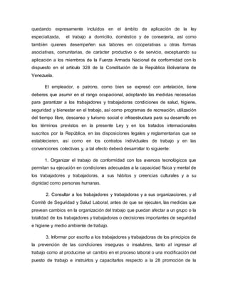 quedando expresamente incluidos en el ámbito de aplicación de la ley
especializada, el trabajo a domicilio, doméstico y de conserjería, así como
también quienes desempeñen sus labores en cooperativas u otras formas
asociativas, comunitarias, de carácter productivo o de servicio, exceptuando su
aplicación a los miembros de la Fuerza Armada Nacional de conformidad con lo
dispuesto en el artículo 328 de la Constitución de la República Bolivariana de
Venezuela.
El empleador, o patrono, como bien se expresó con antelación, tiene
deberes que asumir en el rango ocupacional, adoptando las medidas necesarias
para garantizar a los trabajadores y trabajadoras condiciones de salud, higiene,
seguridad y bienestar en el trabajo, así como programas de recreación, utilización
del tiempo libre, descanso y turismo social e infraestructura para su desarrollo en
los términos previstos en la presente Ley y en los tratados internacionales
suscritos por la República, en las disposiciones legales y reglamentarias que se
establecieren, así como en los contratos individuales de trabajo y en las
convenciones colectivas y, a tal efecto deberá desarrollar lo siguiente:
1. Organizar el trabajo de conformidad con los avances tecnológicos que
permitan su ejecución en condiciones adecuadas a la capacidad física y mental de
los trabajadores y trabajadoras, a sus hábitos y creencias culturales y a su
dignidad como personas humanas.
2. Consultar a los trabajadores y trabajadoras y a sus organizaciones, y al
Comité de Seguridad y Salud Laboral, antes de que se ejecuten, las medidas que
prevean cambios en la organización del trabajo que puedan afectar a un grupo o la
totalidad de los trabajadores y trabajadoras o decisiones importantes de seguridad
e higiene y medio ambiente de trabajo.
3. Informar por escrito a los trabajadores y trabajadoras de los principios de
la prevención de las condiciones inseguras o insalubres, tanto al ingresar al
trabajo como al producirse un cambio en el proceso laboral o una modificación del
puesto de trabajo e instruirlos y capacitarlos respecto a la 28 promoción de la
 