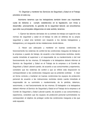 15. Organizar y mantener los Servicios de Seguridad y Salud en el Trabajo
previstos en esta Ley.
Asimismo tenemos que los trabajadores también tienen una importante
cuota de deberes a cumplir, establecidos en la legislación, con miras a
desarrollar, precisamente, la garantía de la seguridad laboral, así encontramos
que entre sus principales obligaciones en este sentido, tenemos:
1. Ejercer las labores derivadas de su contrato de trabajo con sujeción a las
normas de seguridad y salud en el trabajo no sólo en defensa de su propia
seguridad y salud sino también con respecto a los demás trabajadores y
trabajadoras y en resguardo de las instalaciones donde labora.
2. Hacer uso adecuado y mantener en buenas condiciones de
funcionamiento los sistemas de control de las condiciones inseguras de trabajo en
la empresa o puesto de trabajo, de acuerdo a las instrucciones recibidas, dando
cuenta inmediata al supervisor o al responsable de su mantenimiento o del mal
funcionamiento de los mismos. El trabajador o la trabajadora deberá informar al
Servicio de Seguridad y Salud en el Trabajo de la empresa o al Comité de
Seguridad y Salud Laboral cuando, de acuerdo a sus conocimientos y experiencia,
considere que los sistemas de control a que se refiere esta disposición no
correspondiesen a las condiciones inseguras que se pretende controlar. 3. Usar
en forma correcta y mantener en buenas condiciones los equipos de protección
personal de acuerdo a las instrucciones recibidas dando cuenta inmediata al
responsable de su suministro o mantenimiento, de la pérdida, deterioro,
vencimiento, o mal funcionamiento de los mismos. El trabajador o la trabajadora
deberá informar al Servicio de Seguridad y Salud en el Trabajo de la empresa o al
Comité de Seguridad y Salud Laboral cuando, de acuerdo a sus conocimientos y
experiencia, considere que los equipos de protección personal suministrados no
corresponden al objetivo de proteger contra las condiciones inseguras a las que
está expuesto.
 
