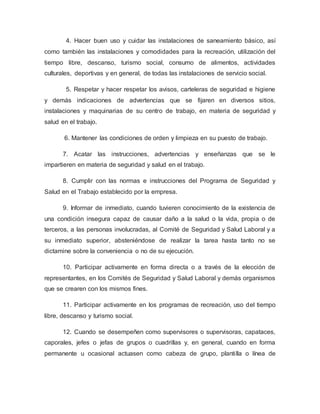 4. Hacer buen uso y cuidar las instalaciones de saneamiento básico, así
como también las instalaciones y comodidades para la recreación, utilización del
tiempo libre, descanso, turismo social, consumo de alimentos, actividades
culturales, deportivas y en general, de todas las instalaciones de servicio social.
5. Respetar y hacer respetar los avisos, carteleras de seguridad e higiene
y demás indicaciones de advertencias que se fijaren en diversos sitios,
instalaciones y maquinarias de su centro de trabajo, en materia de seguridad y
salud en el trabajo.
6. Mantener las condiciones de orden y limpieza en su puesto de trabajo.
7. Acatar las instrucciones, advertencias y enseñanzas que se le
impartieren en materia de seguridad y salud en el trabajo.
8. Cumplir con las normas e instrucciones del Programa de Seguridad y
Salud en el Trabajo establecido por la empresa.
9. Informar de inmediato, cuando tuvieren conocimiento de la existencia de
una condición insegura capaz de causar daño a la salud o la vida, propia o de
terceros, a las personas involucradas, al Comité de Seguridad y Salud Laboral y a
su inmediato superior, absteniéndose de realizar la tarea hasta tanto no se
dictamine sobre la conveniencia o no de su ejecución.
10. Participar activamente en forma directa o a través de la elección de
representantes, en los Comités de Seguridad y Salud Laboral y demás organismos
que se crearen con los mismos fines.
11. Participar activamente en los programas de recreación, uso del tiempo
libre, descanso y turismo social.
12. Cuando se desempeñen como supervisores o supervisoras, capataces,
caporales, jefes o jefas de grupos o cuadrillas y, en general, cuando en forma
permanente u ocasional actuasen como cabeza de grupo, plantilla o línea de
 