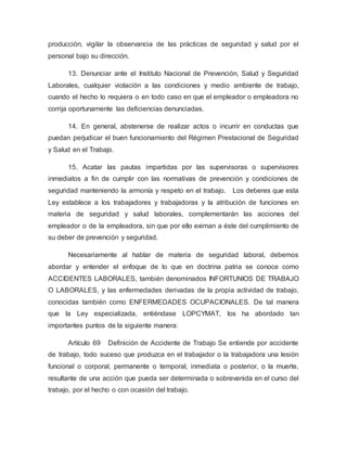 producción, vigilar la observancia de las prácticas de seguridad y salud por el
personal bajo su dirección.
13. Denunciar ante el Instituto Nacional de Prevención, Salud y Seguridad
Laborales, cualquier violación a las condiciones y medio ambiente de trabajo,
cuando el hecho lo requiera o en todo caso en que el empleador o empleadora no
corrija oportunamente las deficiencias denunciadas.
14. En general, abstenerse de realizar actos o incurrir en conductas que
puedan perjudicar el buen funcionamiento del Régimen Prestacional de Seguridad
y Salud en el Trabajo.
15. Acatar las pautas impartidas por las supervisoras o supervisores
inmediatos a fin de cumplir con las normativas de prevención y condiciones de
seguridad manteniendo la armonía y respeto en el trabajo. Los deberes que esta
Ley establece a los trabajadores y trabajadoras y la atribución de funciones en
materia de seguridad y salud laborales, complementarán las acciones del
empleador o de la empleadora, sin que por ello eximan a éste del cumplimiento de
su deber de prevención y seguridad.
Necesariamente al hablar de materia de seguridad laboral, debemos
abordar y entender el enfoque de lo que en doctrina patria se conoce como
ACCIDENTES LABORALES, también denominados INFORTUNIOS DE TRABAJO
O LABORALES, y las enfermedades derivadas de la propia actividad de trabajo,
conocidas también como ENFERMEDADES OCUPACIONALES. De tal manera
que la Ley especializada, entiéndase LOPCYMAT, los ha abordado tan
importantes puntos de la siguiente manera:
Artículo 69 Definición de Accidente de Trabajo Se entiende por accidente
de trabajo, todo suceso que produzca en el trabajador o la trabajadora una lesión
funcional o corporal, permanente o temporal, inmediata o posterior, o la muerte,
resultante de una acción que pueda ser determinada o sobrevenida en el curso del
trabajo, por el hecho o con ocasión del trabajo.
 