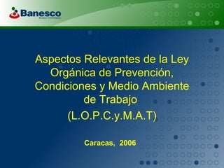Aspectos Relevantes de la Ley Orgánica de Prevención, Condiciones y Medio Ambiente de Trabajo  (L.O.P.C.y.M.A.T) Caracas,  2006   