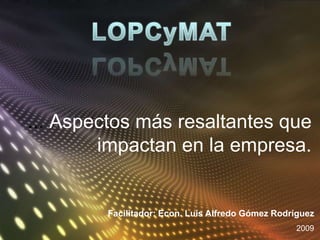LOPCyMAT ... Aspectos más resaltantes que impactan en la empresa. Facilitador: Econ. Luís Alfredo Gómez Rodríguez 2009 