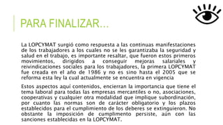 PARA FINALIZAR…
La LOPCYMAT surgió como respuesta a las continuas manifestaciones
de los trabajadores a los cuales no se les garantizaba la seguridad y
salud en el trabajo, es importante resaltar, que fueron estos primeros
movimientos, dirigidos a conseguir mejoras salariales y
reivindicaciones sociales para los trabajadores, la primera LOPCYMAT
fue creada en el año de 1986 y no es sino hasta el 2005 que se
reforma esta ley la cual actualmente se encuentra en vigencia
Estos aspectos aquí contenidos, encierran la importancia que tiene el
tema laboral para todas las empresas mercantiles o no, asociaciones,
cooperativas y cualquier otra modalidad que implique subordinación,
por cuanto las normas son de carácter obligatorio y los plazos
establecidos para el cumplimiento de los deberes se extinguieron. No
obstante la imposición de cumplimento persiste, aún con las
sanciones establecidas en la LOPCYMAT.
 