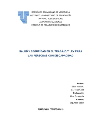 REPÚBLICA BOLIVARIANA DE VENEZUELA
       INSTITUTO UNIVERSITARIO DE TECNOLOGÍA
              “ANTONIO JOSÉ DE SUCRE”
               AMPLIACIÓN GUARENAS
        ESCUELA DE RELACIONES INDUSTRIALES




SALUD Y SEGURIDAD EN EL TRABAJO Y LEY PARA
     LAS PERSONAS CON DISCAPACIDAD




                                                     Autora:
                                               Salas María F.
                                             C.I. 18.094.634
                                                Profesor(a):
                                             Mirla Echeverría
                                                    Cátedra:
                                          Seguridad Social


             GUARENAS, FEBRERO 2013
 
