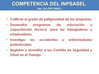 • Calificar el grado de peligrosidad de las empresas.
• Desarrollar programas de educación y
capacitación técnica, para los trabajadores y
empleadores.
• Investigar los accidentes y enfermedades
profesionales.
• Registrar y acreditar a los Comités de Seguridad y
Salud en el Trabajo.
COMPETENCIA DEL INPSASEL
(Art. 18 LOPCYMAT).
 
