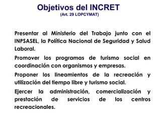 • Presentar al Ministerio del Trabajo junto con el
INPSASEL, la Política Nacional de Seguridad y Salud
Laboral.
• Promover los programas de turismo social en
coordinación con organismos y empresas.
• Proponer los lineamientos de la recreación y
utilización del tiempo libre y turismo social.
• Ejercer la administración, comercialización y
prestación de servicios de los centros
recreacionales.
Objetivos del INCRET
(Art. 29 LOPCYMAT)
 