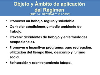 • Promover un trabajo seguro y saludable.
• Controlar condiciones y medio ambiente de
trabajo.
• Prevenir accidentes de trabajo y enfermedades
ocupacionales.
• Promover e incentivar programas para recreación,
utilización del tiempo libre, descanso y turismo
social.
• Reinserción y reentrenamiento laboral.
Objeto y Ámbito de aplicación
del Régimen
(ART. 14 LOPCYMAT Y 18 LOSSS)
 