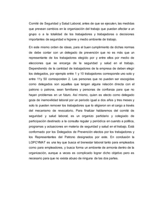 Comité de Seguridad y Salud Laboral, antes de que se ejecuten, las medidas
que prevean cambios en la organización del trabajo que puedan afectar a un
grupo o a la totalidad de los trabajadores y trabajadoras o decisiones
importantes de seguridad e higiene y medio ambiente de trabajo.
En este mismo orden de ideas, para el buen cumplimiento de dichas normas
de debe contar con un delegado de prevención que no es más que un
representante de los trabajadores elegido por y entre ellos por medio de
elecciones que se encarga de la seguridad y salud en el trabajo.
Dependiendo de la cantidad de trabajadores de la empresa de deben elegir
los delegados, por ejemplo entre 1 y 10 trabajadores corresponde uno solo y
entre 11y 50 corresponden 2. Las personas que no pueden ser escogidas
como delegados son aquellas que tengan alguna relación directa con el
patrono o patrona, sean familiares y personas de confianza para que no
hayan problemas en un futuro. Así mismo, quien es electo como delegado
goza de inamovilidad laboral por un periodo igual a dos años y tres meses y
solo lo pueden remover los trabajadores que lo eligieron en el cargo a través
del mecanismo de revocatorio. Para finalizar hablaremos del comité de
seguridad y salud laboral; es un organizo partidario y colegiado de
participación destinado a la consulta regular y periódica en cuando a política,
programas y actuaciones en materia de seguridad y salud en el trabajo. Está
conformado por los Delegados de Prevención electos por los trabajadores y
los Representantes del Patrono designados por este. En conclusión la
LOPCYMAT es una ley que busca el bienestar laboral tanto para empleados
como para empleadores, y busca forma un ambiente de armonía dentro de la
organización, aunque a veces es complicado lograr dicho objetivo pero es
necesario para que no exista abuso de ninguna de las dos partes.
 