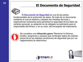 El Documento de Seguridad El  Documento de Seguridad  es una de las partes fundamentales de la protección de datos. Se trata de un documento mediante el cual se elabora y adoptan las medidas técnicas y organizativas necesarias para garantizar la seguridad de los datos de carácter personal, su adopción es de obligado cumplimiento para el responsable del fichero, o en su caso, del encargado del tratamiento.  Se considera una  infracción grave  "Mantener lo ficheros, locales, programas o equipos que contengan datos de carácter personal sin las debidas condiciones de seguridad que por vía reglamentaria se determinen. 33 