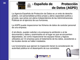 La Agencia Española de  Protección de Datos (AGPD) La Agencia Española de Protección de Datos es un ente de derecho público, con personalidad jurídica propia y plena capacidad publica y privada, que actúa con plena independencia de las Administraciones Públicas en el ejercicio de sus funciones. La AGPD puede inspeccionar los ficheros de datos de carácter personal de una empresa. A tal efecto, pueden solicitar a la empresa la exhibición o el de documentos y datos y examinarlos en el lugar en que se encuentren depositados, así como inspeccionar los equipos físicos y lógicos utilizados por mi empresa para el tratamiento de los datos, accediendo a los locales donde se hallen instalados. Los funcionarios que ejerzan la inspección tienen la consideración de autoridad pública en el desempeño de sus cometidos.  36 