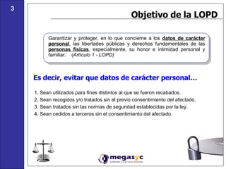 Es decir, evitar que datos de carácter personal… Objetivo de la LOPD Garantizar y proteger, en lo que concierne a los  datos de carácter personal , las libertades públicas y derechos fundamentales de las  personas físicas , especialmente, su honor e intimidad personal y familiar.  ( Artículo 1 - LOPD) 1. Sean utilizados para fines distintos al que se fueron recabados. 2. Sean recogidos y/o tratados sin el previo consentimiento del afectado. 3. Sean tratados sin las normas de seguridad establecidas por la ley.  4. Sean cedidos a terceros sin el consentimiento del afectado. 3 