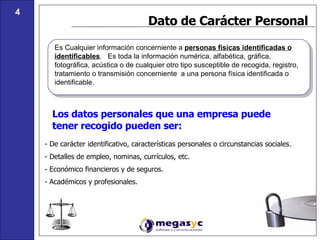 Dato de Carácter Personal Es Cualquier información concerniente a  personas físicas identificadas o identificables .  Es toda la información numérica, alfabética, gráfica, fotográfica, acústica o de cualquier otro tipo susceptible de recogida, registro, tratamiento o transmisión concerniente  a una persona física identificada o identificable. Los datos personales que una empresa puede tener recogido pueden ser: - De carácter identificativo, características personales o circunstancias sociales. - Detalles de empleo, nominas, currículos, etc. - Económico financieros y de seguros. - Académicos y profesionales. 4 