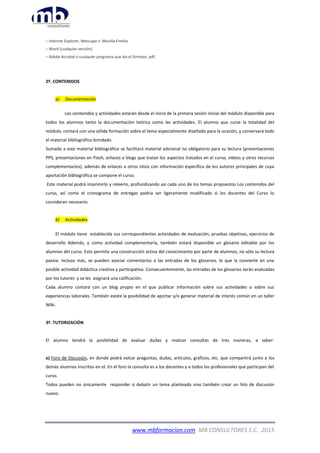 www.mbformacion.com MB CONSULTORES S.C. 2015
– Internet Explorer, Netscape o Mozilla Firefox
– Word (cualquier versión)
– Adobe Acrobat o cualquier programa que lea el formato .pdf.
2º. CONTENIDOS
a) Documentación
Los contenidos y actividades estarán desde el inicio de la primera sesión inicial del módulo disponible para
todos los alumnos tanto la documentación teórica como las actividades. El alumno que curse la totalidad del
módulo, contará con una sólida formación sobre el tema especialmente diseñado para la ocasión, y conservará todo
el material bibliográfico brindado.
Sumado a este material bibliográfico se facilitará material adicional no obligatorio para su lectura (presentaciones
PPS, presentaciones en Flash, enlaces a blogs que tratan los aspectos tratados en el curso, videos y otros recursos
complementarios), además de enlaces a otros sitios con información específica de los autores principales de cuya
aportación bibliográfica se compone el curso.
Este material podrá imprimirlo y releerlo, profundizando así cada uno de los temas propuestos Los contenidos del
curso, así como el cronograma de entregas podría ser ligeramente modificado si los docentes del Curso lo
consideran necesario.
b) Actividades
El módulo tiene establecida sus correspondientes actividades de evaluación, pruebas objetivas, ejercicios de
desarrollo Además, y como actividad complementaria, también estará disponible un glosario editable por los
alumnos del curso. Esto permite una construcción activa del conocimiento por parte de alumnos, no sólo su lectura
pasiva. Incluso más, se pueden asociar comentarios a las entradas de los glosarios, lo que la convierte en una
posible actividad didáctica creativa y participativa. Consecuentemente, las entradas de los glosarios serán evaluadas
por los tutores y se les asignará una calificación.
Cada alumno contará con un blog propio en el que publicar información sobre sus actividades o sobre sus
experiencias laborales. También existe la posibilidad de aportar y/o generar material de interés común en un taller
Wiki.
3º. TUTORIZACIÓN
El alumno tendrá la posibilidad de evaluar dudas y realizar consultas de tres maneras, a saber:
a) Foro de Discusión, en donde podrá volcar preguntas, dudas, artículos, gráficos, etc. que compartirá junto a los
demás alumnos inscritos en el. En el foro la consulta es a los docentes y a todos los profesionales que participan del
curso.
Todos pueden no únicamente responder o debatir un tema planteado sino también crear un hilo de discusión
nuevo.
 
