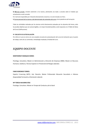 www.mbformacion.com MB CONSULTORES S.C. 2015
b) Mensaje privado, enviado solamente a los tutores, planteando una duda o consulta sobre el módulo que
actualmente se está cursando.
El e-mail será respondido por el docente directamente al alumno y no será incluido en el foro.
c) Correo personal de los tutores y del administrador de contenidos del curso y de la plataforma de formación:
Todas las actividades realizadas por los alumnos serán directamente evaluadas por los docentes del mismo, salvo
las pruebas objetivas que son autocorregibles, a la mayor brevedad posible y serán expuestas en el Tablón de Notas
del Curso (Calificaciones).
4º- ENCUESTA DE AUTOEVALUACIÓN
Por último el curso se cierra con una completa encuesta de autoevaluación del curso de motivación para el puesto
de trabajo, tanto de sus contenidos, metodología empleada y finalidad del curso.
EQUIPO DOCENTE
MONTSERRAT MARQUEZ SERRES
Psicóloga. Consultora. Master en Administración y Dirección de Empresas (MBA). Master en Recursos
Humanos. Auditora y Técnico Superior en Prevención de Riesgos Laborales
FABIO BORONDO TORRES:
Experto E-Learning (MTC). Ldo. Derecho. Master Profesorado Educación Secundaria e Idiomas
(Especialidad Formación y Orientación Laboral).
Mª TERESA NAVARRO DÍAZ
Psicóloga. Consultora. Master en Terapia de Conducta y de la Salud
 
