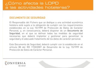 a las actividades hoteleras?
¿Cómo afecta la LOPD
DOCUMENTO DE SEGURIDAD
El Responsable del Fichero que se dedique a una actividad económica
hotelera está sujeto a la obligación de cumplir con los requerimientos
establecidos en la Ley 15/1999 de Protección de Datos de Carácter
Personal, y, en consecuencia, deberá disponer de un Documento de
Seguridad, en el que se definan todas las medidas de seguridad
necesarias que deberá implantar y gestionar para garantizar la
seguridad y el adecuado tratamiento de los datos de carácter personal.
Este Documento de Seguridad, deberá cumplir con lo establecido en el
artículo 88 del RD 1720/2007 de Desarrollo de la Ley 15/1999 de
Protección de Datos de Carácter Personal.
 
