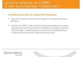 a las actividades hoteleras?
¿Cómo afecta la LOPD
FICHERO DE DATOS DE CARÁCTER PERSONAL
ƒ Soporte en el que se almacenan o registran los datos de carácter
personal.
ƒ Artículo 3.b LOPD: “todo conjunto organizado de datos de carácter
personal, que permita el acceso a los datos con arreglo a criterios
determinados, cualquiera que fuere la forma o modalidad de su
creación, almacenamiento, organización y acceso”
 