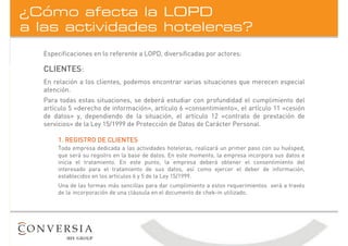 a las actividades hoteleras?
¿Cómo afecta la LOPD
CLIENTES:
En relación a los clientes, podemos encontrar varias situaciones que merecen especial
atención.
Para todas estas situaciones, se deberá estudiar con profundidad el cumplimiento del
artículo 5 «derecho de información», artículo 6 «consentimiento», el artículo 11 «cesión
de datos» y, dependiendo de la situación, el artículo 12 «contrato de prestación de
servicios» de la Ley 15/1999 de Protección de Datos de Carácter Personal.
1. REGISTRO DE CLIENTES
Toda empresa dedicada a las actividades hoteleras, realizará un primer paso con su huésped,
que será su registro en la base de datos. En este momento, la empresa incorpora sus datos e
inicia el tratamiento. En este punto, la empresa deberá obtener el consentimiento del
interesado para el tratamiento de sus datos, así como ejercer el deber de información,
establecidos en los artículos 6 y 5 de la Ley 15/1999.
Una de las formas más sencillas para dar cumplimiento a estos requerimientos será a través
de la incorporación de una cláusula en el documento de chek-in utilizado.
Especificaciones en lo referente a LOPD, diversificadas por actores:
 