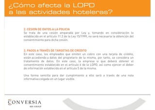 a las actividades hoteleras?
¿Cómo afecta la LOPD
2. CESION DE DATOS A LA POLICIA
Se trata de una cesión amparada por Ley y, tomando en consideración lo
establecido en el artículo 11.2 de la Ley 15/1999, no será necesaria la obtención del
consentimiento para dicha cesión.
3. PAGOS A TRAVÉS DE TARGETAS DE CREDITO
En este caso, los empleados que emiten un cobro con una tarjeta de crédito,
están accediendo a datos del propietario de la misma, por tanto, se considera un
tratamiento de datos. En este caso, la empresa si que deberá obtener el
consentimiento establecido en el artículo 6 de la LOPD, así como ejercer el deber
de información establecido en el artículo 5 de la misma.
Una forma sencilla para dar cumplimiento a ello será a través de una nota
informativa colgada en un lugar visible.
 