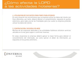 a las actividades hoteleras?
¿Cómo afecta la LOPD
4. UTILIZACION DE SUS DATOS PARA FINES PUBLICITARIOS
En esta situación nos encontramos que la empresa utiliza los datos del cliente con
fines diferentes, por tanto, deberá obtener el consentimiento, expuesto en puntos
anteriores, para cada una de las finalidades para las cuales la empresa pretenda
utilizar los datos del cliente.
5. CONTRATACIÓN / RESERVA VÍA WEB
Muchas de las empresas dedicadas a las actividades hoteleras utilizaran servicios
ubicados en la red, para captar o confirmar reservas.
En estas situaciones la empresa deberá aplicar la mejor forma para obtener el
consentimiento del interesado, así como ejercer el deber de información, ya
expuestos en los puntos anteriores.
 