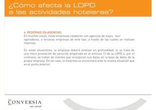 a las actividades hoteleras?
¿Cómo afecta la LOPD
6. RESERVAS VÍA AGENCIAS
En muchos casos, estas empresas colaboran con agencias de viajes, tour
operadores, o terceras empresas de este tipo, a través de las cuales se realizan
reservas.
En estas situaciones, la empresa deberá analizar en profundidad, si se trata de
una mera prestación de servicios amparada en el artículo 12 de la LOPD o, por el
contrario, se tratan de clientes que incorporan sus datos en la base de datos de la
propia empresa. En tal caso, la empresa se encontrará ante la misma situación que
en el punto anterior.
 