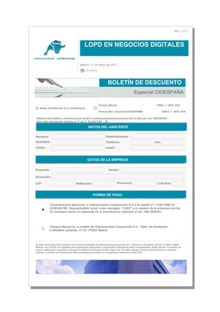 Ref - 1111



                                                 LOPD EN NEGOCIOS DIGITALES


                                            Madrid, 11 de Mayo de 2011
                                                  ver programa




                                                                         BOLETÍN DE DESCUENTO
                                                                                                   Especial CIOESPAÑA

                                                                 Precio Oficial                                           799€ + 18% IVA
Si, deseo acreditarme en la Conferencia
                                                                 Precio Dto. Especial CIOESPAÑA                                695 € + 18% IVA

Rellene este boletín y envíenoslo por email a conferencias@intereconomia.com o bien por fax: 902550351
Para mas información diríjase al nº de tf. 914327764 - 36

                                                     DATOS DEL ASISTENTE

Nombre:                                                                Departamento:
Apellidos:                                                             Teléfono:                                        Fax:
Cargo:                                                                 email:



                                                    DATOS DE LA EMPRESA

Empresa:                                                                 Sector:

Dirección:

CIF:                                    Población:                                Provincia:                               C.Postal:



                                                         FORMA DE PAGO

              Transferencia Bancaria a Intereconomía Coroporación S.A a la cuenta nº: 2100 4380 23
              0200104795. Imprescindible incluir como concepto: "LOPD" y el nombre de la empresa inscrita.
              Es necesario enviar el resguardo de la transferencia realizada al fax: 902 55O351




              Cheque Bancario a nombre de Intereconomía Corporación S.A - Dpto. de Formación
              C/Modesto Lafuente, nº 42 CP003 Madrid




Su datos personales serán incluidos en un fichero titularidad de Intereconomía Corporación S.A. (Paseo de la Castellana, 36-38, 9ª Planta, 28046
Madrid), con el fin de ser utilizados para promociones publicitarias y prospección comercial del Grupo Intereconomía. Puede ejercitar su derecho de
acceso, restificación, oposición y cancelación mediante notificación escrita, según L.O. 15/1999, remitida al Grupo Intereconomía a la dirección
indicada. La política de protección de datos personalesse encuentra a su disposición llamando al 914327764
 