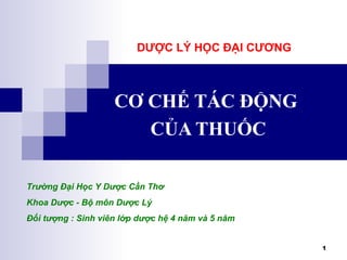 1
CƠ CHẾ TÁC ĐỘNG
CỦA THUỐC
Trường Đại Học Y Dược Cần Thơ
Khoa Dược - Bộ môn Dược Lý
Đối tượng : Sinh viên lớp dược hệ 4 năm và 5 năm
DƯỢC LÝ HỌC ĐẠI CƯƠNG
 