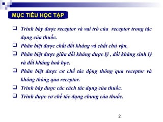 2
MỤC TIÊU HỌC TẬP
 Trình bày được receptor và vai trò của receptor trong tác
dụng của thuốc.
 Phân biệt được chất đối kháng và chất chủ vận.
 Phân biệt được giữa đối kháng dược lý , đối kháng sinh lý
và đối kháng hoá học.
 Phân biệt được cơ chế tác động thông qua receptor và
không thông qua receptor.
 Trình bày được các cách tác dụng của thuốc.
 Trình được cơ chế tác dụng chung của thuốc.
 