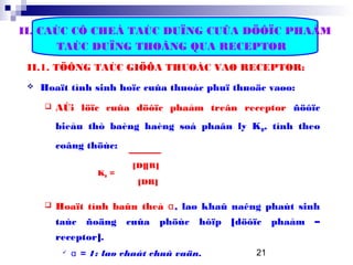 21
II. CAÙC CÔ CHEÁ TAÙC DUÏNG CUÛA DÖÔÏC PHAÅM
TAÙC DUÏNG THOÂNG QUA RECEPTOR
II.1. TÖÔNG TAÙC GIÖÕA THUOÁC VAØ RECEPTOR:
 Hoaït tính sinh hoïc cuûa thuoác phuï thuoäc vaøo:
 AÙi löïc cuûa döôïc phaåm treân receptor ñöôïc
bieåu thò baèng haèng soá phaân ly KD, tính theo
coâng thöùc:
[D][R]
KD =
[DR]
 Hoaït tính baûn theå α, laø khaû naêng phaùt sinh
taùc ñoäng cuûa phöùc hôïp [döôïc phaåm –
receptor].
 α = 1: laø chaát chuû vaän.
 