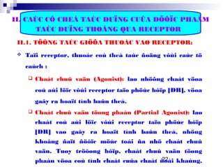 22
II. CAÙC CÔ CHEÁ TAÙC DUÏNG CUÛA DÖÔÏC PHAÅM
TAÙC DUÏNG THOÂNG QUA RECEPTOR
II.1. TÖÔNG TAÙC GIÖÕA THUOÁC VAØ RECEPTOR:
 Taïi receptor, thuoác coù theå taùc ñoäng vôùi caùc tö
caùch :
 Chaát chuû vaän (Agonist): laø nhöõng chaát vöøa
coù aùi löïc vôùi receptor taïo phöùc hôïp [DR], vöøa
gaây ra hoaït tính baûn theå.
 Chaát chuû vaän töøng phaàn (Partial Agonist): laø
chaát coù aùi löïc vôùi receptor taïo phöùc hôïp
[DR] vaø gaây ra hoaït tính baûn theå, nhöng
khoâng ñaït ñöôïc möùc toái ña nhö chaát chuû
vaän. Tuøy tröôøng hôïp, chaát chuû vaän töøng
phaàn vöøa coù tính chaát cuûa chaát ñoái khaùng,
 