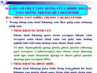 24
II. CAÙC CÔ CHEÁ TAÙC DUÏNG CUÛA DÖÔÏC PHAÅM
TAÙC DUÏNG THOÂNG QUA RECEPTOR
II.1. TÖÔNG TAÙC GIÖÕA THUOÁC VAØ RECEPTOR:
 Trong töông taùc ñoái khaùng, coù theå gaëp caùc tröôøng
hôïp sau:
 ÑOÁI KHAÙNG SINH LYÙ.
Chaát ñoái khaùng gaén treân receptor khaùc vôùi
receptor cuûa chaát chuû vaän vaø gaây taùc ñoäng
ngöôïc laïi vôùi taùc ñoäng cuûa chaát chuû vaän.
Ví duï: Epinephrin gaây giaõn pheá quaûn (thoâng
qua receptor β-adrenergic) laø chaát ñoái khaùng
sinh lyù cuûa histamin (gaây co thaét pheá quaûn
thoâng qua receptor H1).
 ÑOÁI KHAÙNG HOAÙ HOÏC.
Chaát ñoái khaùng gaén tröïc tieáp leân chaát bò ñoái
 