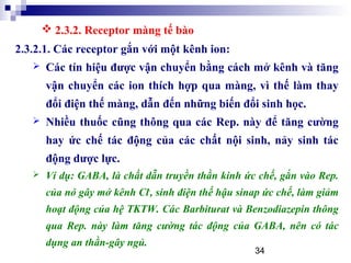 34
2.3.2.1. Các receptor gắn với một kênh ion:
 Các tín hiệu được vận chuyển bằng cách mở kênh và tăng
vận chuyển các ion thích hợp qua màng, vì thế làm thay
đổi điện thế màng, dẫn đến những biến đổi sinh học.
 Nhiều thuốc cũng thông qua các Rep. này để tăng cường
hay ức chế tác động của các chất nội sinh, nảy sinh tác
động dược lực.
 Ví dụ: GABA, là chất dẫn truyền thần kinh ức chế, gắn vào Rep.
của nó gây mở kênh Cl-
, sinh điện thế hậu sinap ức chế, làm giảm
hoạt động của hệ TKTW. Các Barbiturat và Benzodiazepin thông
qua Rep. này làm tăng cường tác động của GABA, nên có tác
dụng an thần-gây ngủ.
 2.3.2. Receptor màng tế bào
 