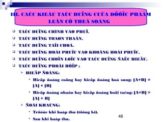 48
III. CAÙC KIEÅU TAÙC DUÏNG CUÛA DÖÔÏC PHAÅM
LEÂN CÔ THEÅ SOÁNG
 TAÙC DUÏNG CHÍNH VAØ PHUÏ.
 TAÙC DUÏNG TOAØN THAÂN.
 TAÙC DUÏNG TAÏI CHOÅ.
 TAÙC DUÏNG HOÀI PHUÏC VAØ KHOÂNG HOÀI PHUÏC.
 TAÙC DUÏNG CHOÏN LOÏC VAØ TAÙC DUÏNG ÑAËC HIEÄU.
 TAÙC DUÏNG PHOÁI HÔÏP :
 HIEÄP ÑOÀNG:
 Hieäp ñoàng coäng hay hieäp ñoàng boå sung: [A+B] =
[A] + [B]
 Hieäp ñoàng nhaân hay hieäp ñoàng boäi taêng: [A+B] >
[A] + B]
 ÑOÁI KHAÙNG:
 Tröôùc khi haáp thu (töông kî).
 Sau khi haáp thu.
 